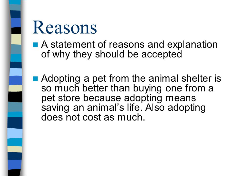 Reasons A statement of reasons and explanation of why they should be accepted Adopting a pet from the animal shelter is so much better than buying one from a pet store because adopting means saving an animal’s life.