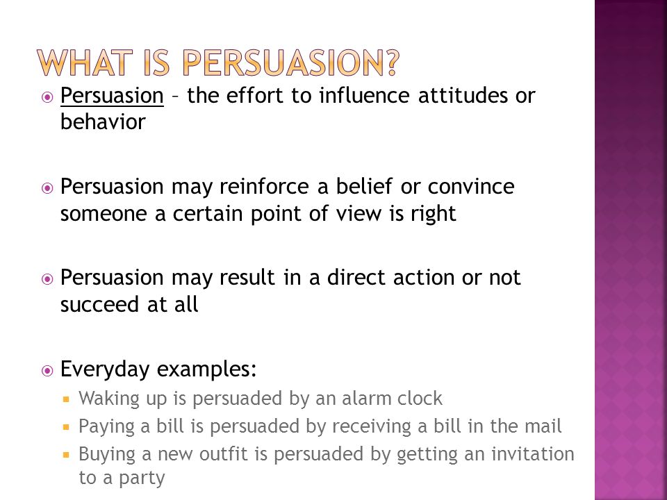  Persuasion – the effort to influence attitudes or behavior  Persuasion may reinforce a belief or convince someone a certain point of view is right  Persuasion may result in a direct action or not succeed at all  Everyday examples:  Waking up is persuaded by an alarm clock  Paying a bill is persuaded by receiving a bill in the mail  Buying a new outfit is persuaded by getting an invitation to a party