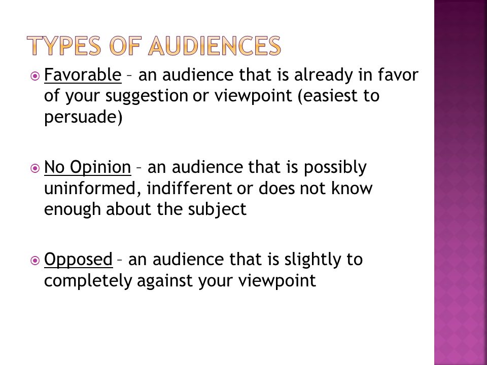  Favorable – an audience that is already in favor of your suggestion or viewpoint (easiest to persuade)  No Opinion – an audience that is possibly uninformed, indifferent or does not know enough about the subject  Opposed – an audience that is slightly to completely against your viewpoint