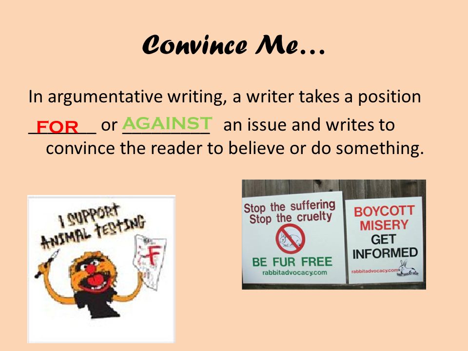 Convince Me… In argumentative writing, a writer takes a position _______ or _________ an issue and writes to convince the reader to believe or do something.