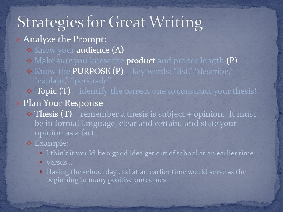  Analyze the Prompt:  Know your audience (A)  Make sure you know the product and proper length (P)  Know the PURPOSE (P) – key words: list, describe, explain, persuade  Topic (T) – identify the correct one to construct your thesis.