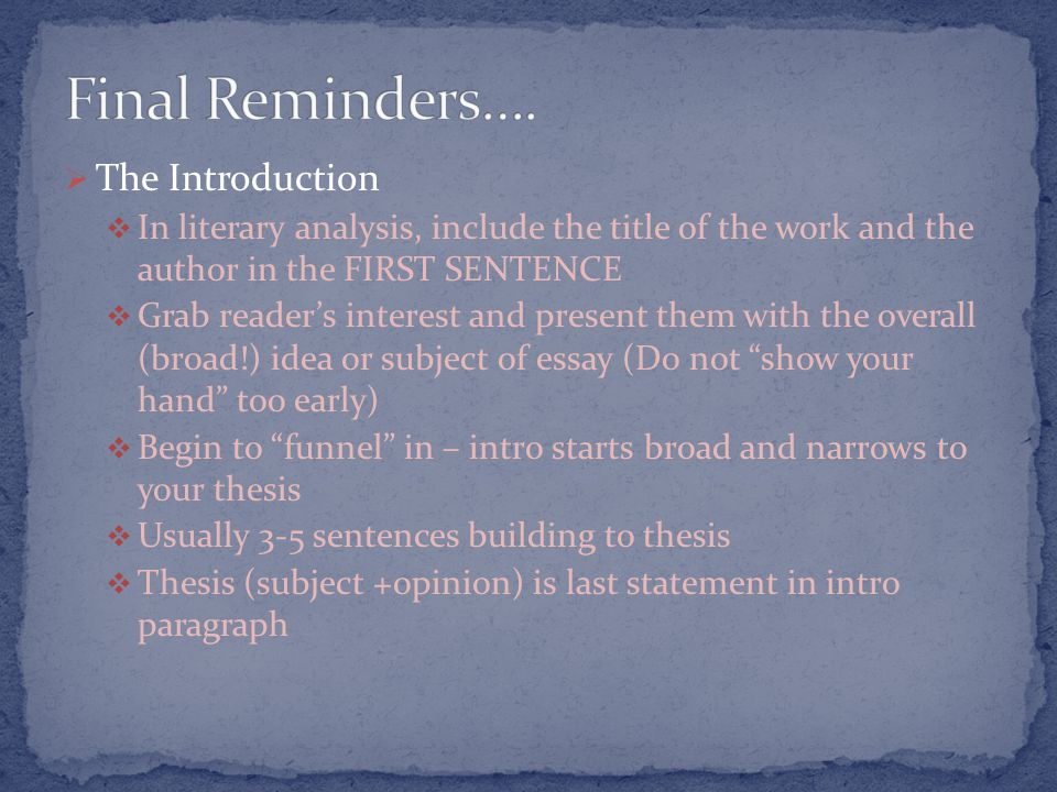  The Introduction  In literary analysis, include the title of the work and the author in the FIRST SENTENCE  Grab reader’s interest and present them with the overall (broad!) idea or subject of essay (Do not show your hand too early)  Begin to funnel in – intro starts broad and narrows to your thesis  Usually 3-5 sentences building to thesis  Thesis (subject +opinion) is last statement in intro paragraph