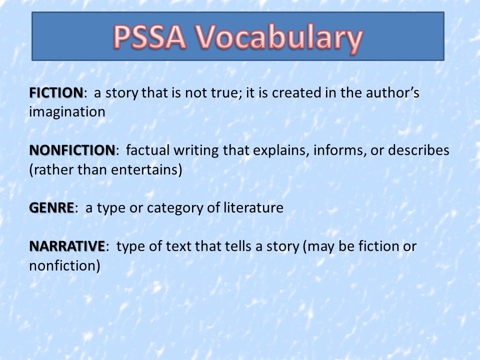 FICTION FICTION: a story that is not true; it is created in the author’s imagination NONFICTION NONFICTION: factual writing that explains, informs, or describes (rather than entertains) GENRE GENRE: a type or category of literature NARRATIVE NARRATIVE: type of text that tells a story (may be fiction or nonfiction)