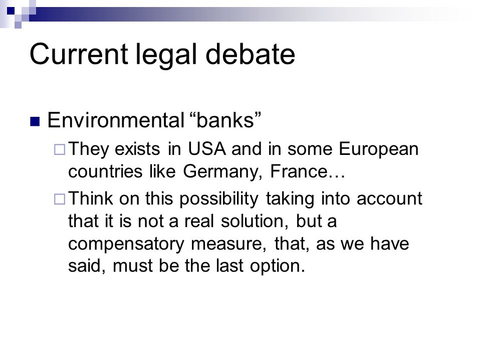 Current legal debate Environmental banks  They exists in USA and in some European countries like Germany, France…  Think on this possibility taking into account that it is not a real solution, but a compensatory measure, that, as we have said, must be the last option.