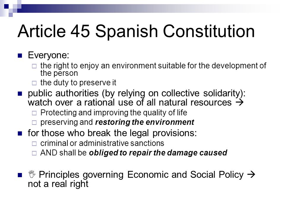 Article 45 Spanish Constitution Everyone:  the right to enjoy an environment suitable for the development of the person  the duty to preserve it public authorities (by relying on collective solidarity): watch over a rational use of all natural resources   Protecting and improving the quality of life  preserving and restoring the environment for those who break the legal provisions:  criminal or administrative sanctions  AND shall be obliged to repair the damage caused  Principles governing Economic and Social Policy  not a real right