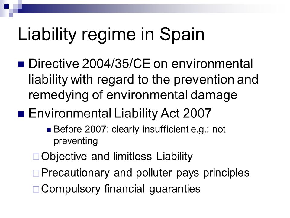 Liability regime in Spain Directive 2004/35/CE on environmental liability with regard to the prevention and remedying of environmental damage Environmental Liability Act 2007 Before 2007: clearly insufficient e.g.: not preventing  Objective and limitless Liability  Precautionary and polluter pays principles  Compulsory financial guaranties
