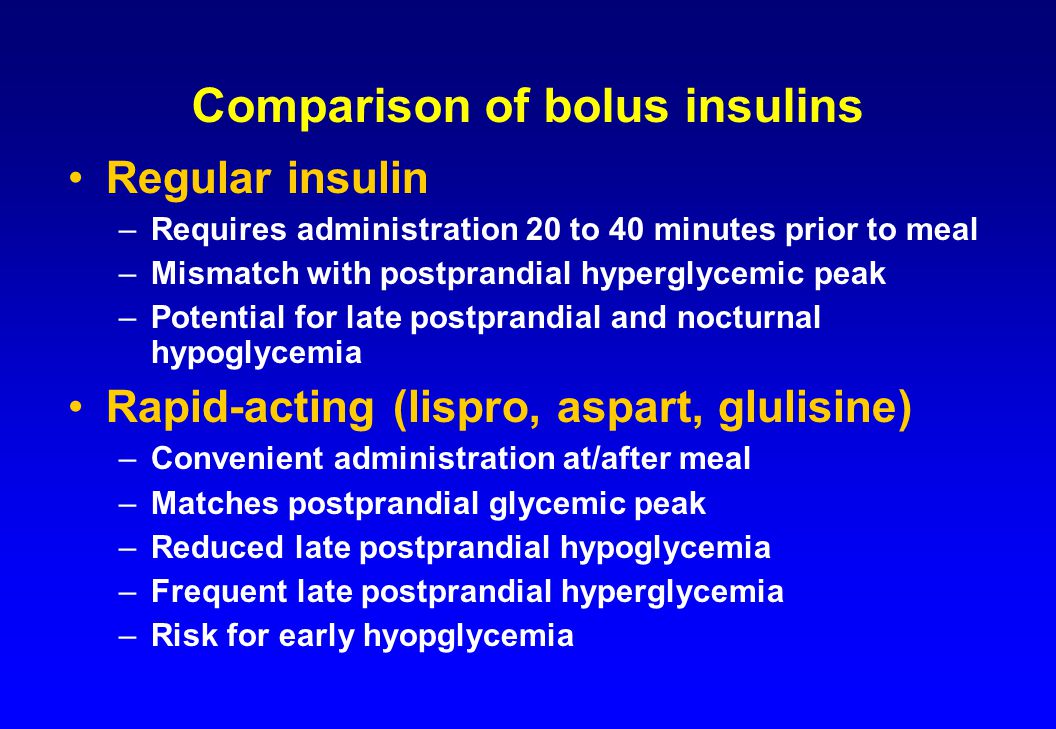 Comparison of bolus insulins Regular insulin –Requires administration 20 to 40 minutes prior to meal –Mismatch with postprandial hyperglycemic peak –Potential for late postprandial and nocturnal hypoglycemia Rapid-acting (lispro, aspart, glulisine) –Convenient administration at/after meal –Matches postprandial glycemic peak –Reduced late postprandial hypoglycemia –Frequent late postprandial hyperglycemia –Risk for early hyopglycemia