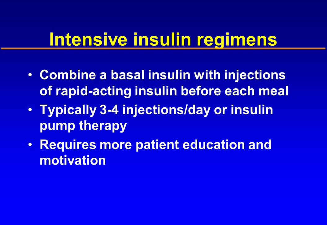 Intensive insulin regimens Combine a basal insulin with injections of rapid-acting insulin before each meal Typically 3-4 injections/day or insulin pump therapy Requires more patient education and motivation