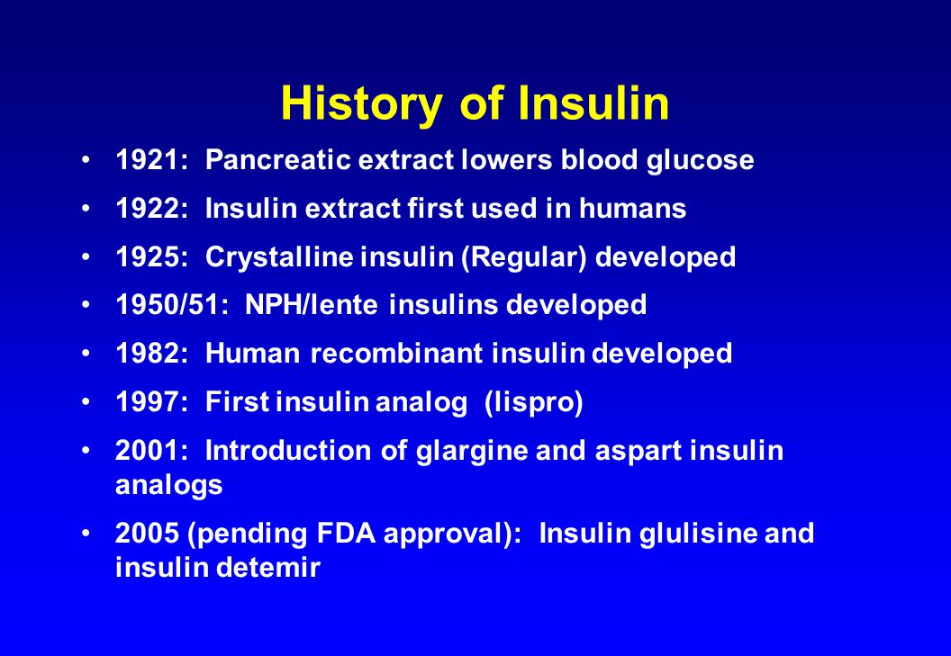 History of Insulin 1921: Pancreatic extract lowers blood glucose 1922: Insulin extract first used in humans 1925: Crystalline insulin (Regular) developed 1950/51: NPH/lente insulins developed 1982: Human recombinant insulin developed 1997: First insulin analog (lispro) 2001: Introduction of glargine and aspart insulin analogs 2005 (pending FDA approval): Insulin glulisine and insulin detemir