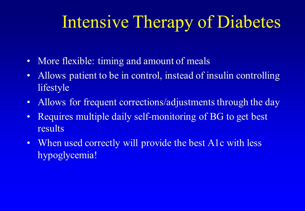 Intensive Therapy of Diabetes More flexible: timing and amount of meals Allows patient to be in control, instead of insulin controlling lifestyle Allows for frequent corrections/adjustments through the day Requires multiple daily self-monitoring of BG to get best results When used correctly will provide the best A1c with less hypoglycemia!