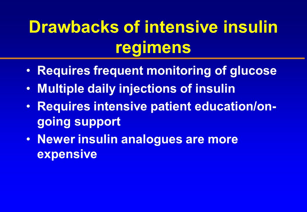 Drawbacks of intensive insulin regimens Requires frequent monitoring of glucose Multiple daily injections of insulin Requires intensive patient education/on- going support Newer insulin analogues are more expensive