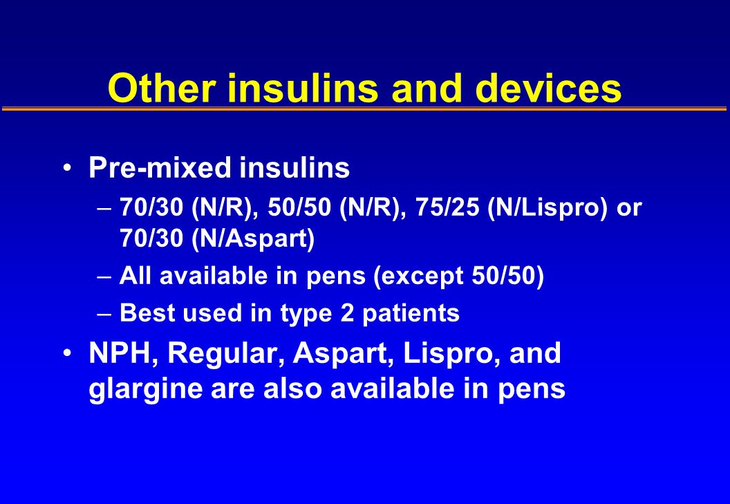 Other insulins and devices Pre-mixed insulins –70/30 (N/R), 50/50 (N/R), 75/25 (N/Lispro) or 70/30 (N/Aspart) –All available in pens (except 50/50) –Best used in type 2 patients NPH, Regular, Aspart, Lispro, and glargine are also available in pens
