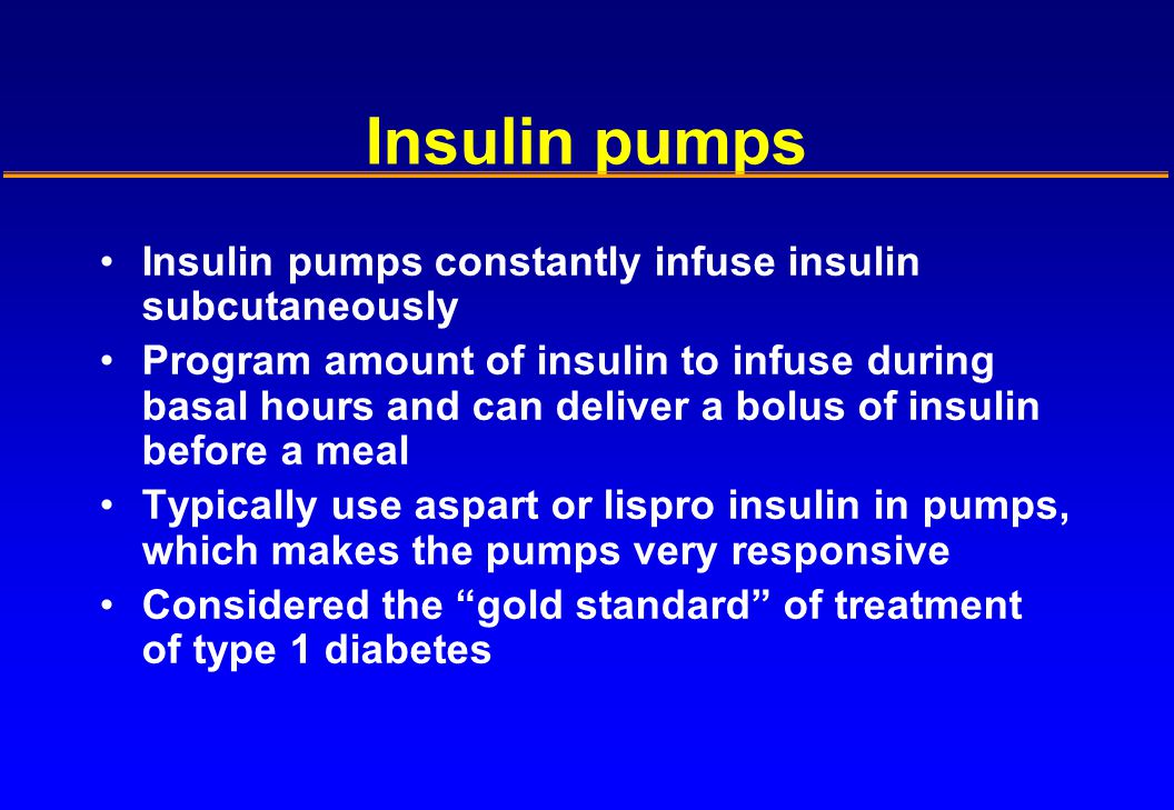 Insulin pumps Insulin pumps constantly infuse insulin subcutaneously Program amount of insulin to infuse during basal hours and can deliver a bolus of insulin before a meal Typically use aspart or lispro insulin in pumps, which makes the pumps very responsive Considered the gold standard of treatment of type 1 diabetes