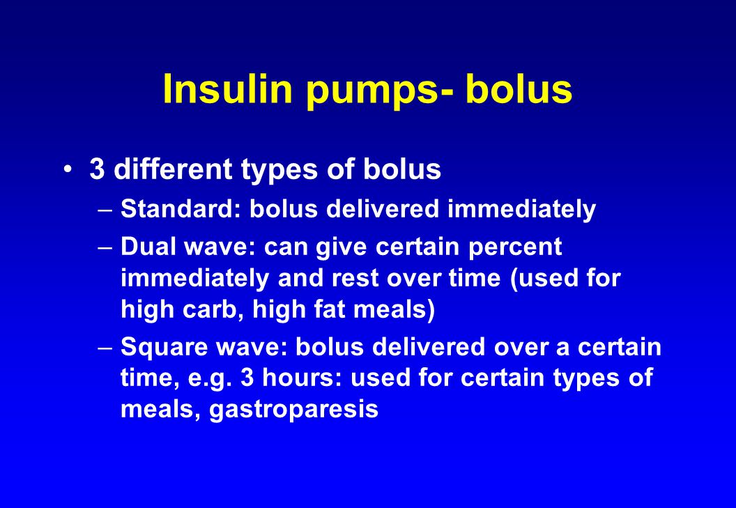 Insulin pumps- bolus 3 different types of bolus –Standard: bolus delivered immediately –Dual wave: can give certain percent immediately and rest over time (used for high carb, high fat meals) –Square wave: bolus delivered over a certain time, e.g.