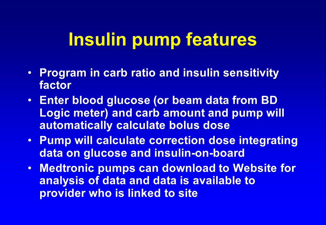 Insulin pump features Program in carb ratio and insulin sensitivity factor Enter blood glucose (or beam data from BD Logic meter) and carb amount and pump will automatically calculate bolus dose Pump will calculate correction dose integrating data on glucose and insulin-on-board Medtronic pumps can download to Website for analysis of data and data is available to provider who is linked to site