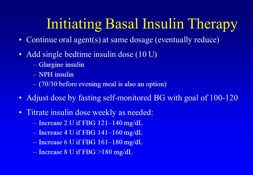 Initiating Basal Insulin Therapy Continue oral agent(s) at same dosage (eventually reduce) Add single bedtime insulin dose (10 U) –Glargine insulin –NPH insulin –(70/30 before evening meal is also an option) Adjust dose by fasting self-monitored BG with goal of Titrate insulin dose weekly as needed: –Increase 2 U if FBG 121–140 mg/dL –Increase 4 U if FBG 141–160 mg/dL –Increase 6 U if FBG 161–180 mg/dL –Increase 8 U if FBG >180 mg/dL