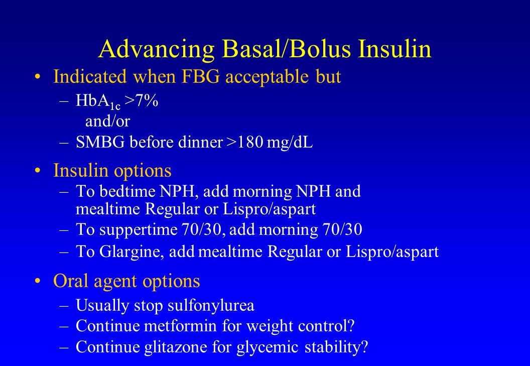 Advancing Basal/Bolus Insulin Indicated when FBG acceptable but –HbA 1c >7% and/or –SMBG before dinner >180 mg/dL Insulin options –To bedtime NPH, add morning NPH and mealtime Regular or Lispro/aspart –To suppertime 70/30, add morning 70/30 –To Glargine, add mealtime Regular or Lispro/aspart Oral agent options –Usually stop sulfonylurea –Continue metformin for weight control.