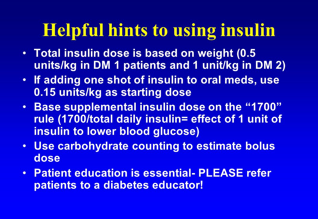 Total insulin dose is based on weight (0.5 units/kg in DM 1 patients and 1 unit/kg in DM 2) If adding one shot of insulin to oral meds, use 0.15 units/kg as starting dose Base supplemental insulin dose on the 1700 rule (1700/total daily insulin= effect of 1 unit of insulin to lower blood glucose) Use carbohydrate counting to estimate bolus dose Patient education is essential- PLEASE refer patients to a diabetes educator.