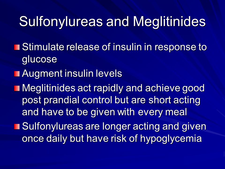 Sulfonylureas and Meglitinides Stimulate release of insulin in response to glucose Augment insulin levels Meglitinides act rapidly and achieve good post prandial control but are short acting and have to be given with every meal Sulfonylureas are longer acting and given once daily but have risk of hypoglycemia