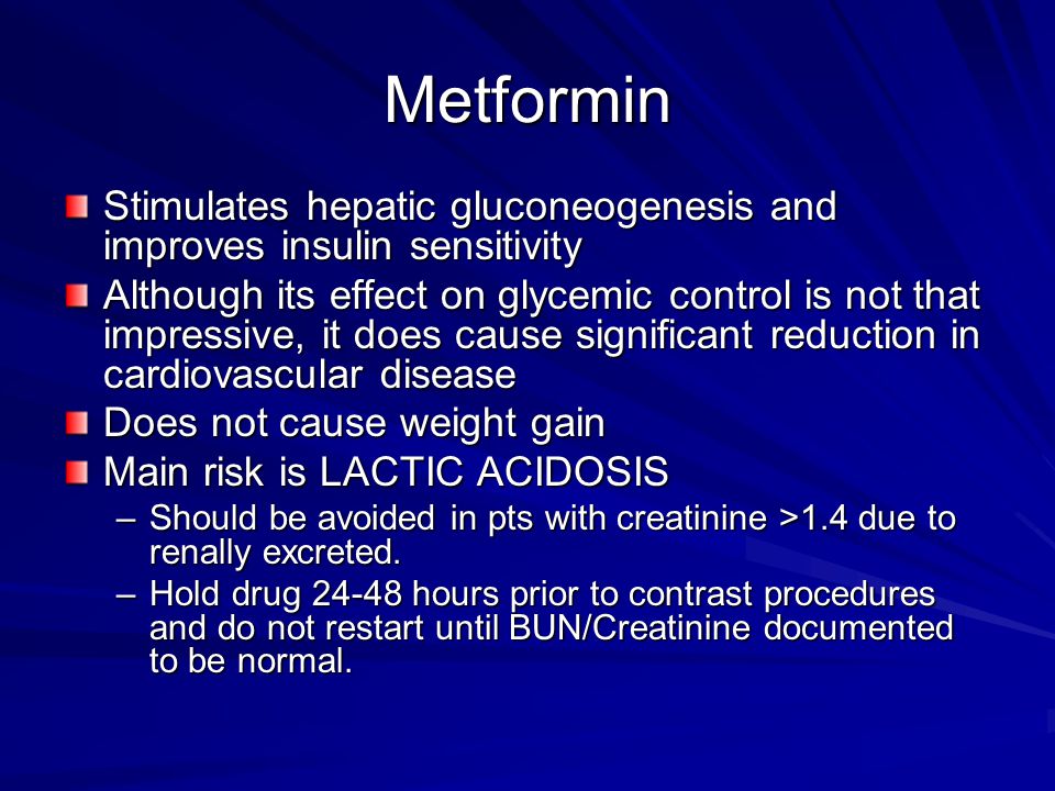 Metformin Stimulates hepatic gluconeogenesis and improves insulin sensitivity Although its effect on glycemic control is not that impressive, it does cause significant reduction in cardiovascular disease Does not cause weight gain Main risk is LACTIC ACIDOSIS –Should be avoided in pts with creatinine >1.4 due to renally excreted.