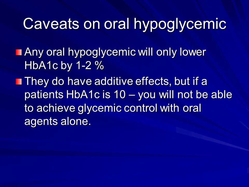 Caveats on oral hypoglycemic Any oral hypoglycemic will only lower HbA1c by 1-2 % They do have additive effects, but if a patients HbA1c is 10 – you will not be able to achieve glycemic control with oral agents alone.