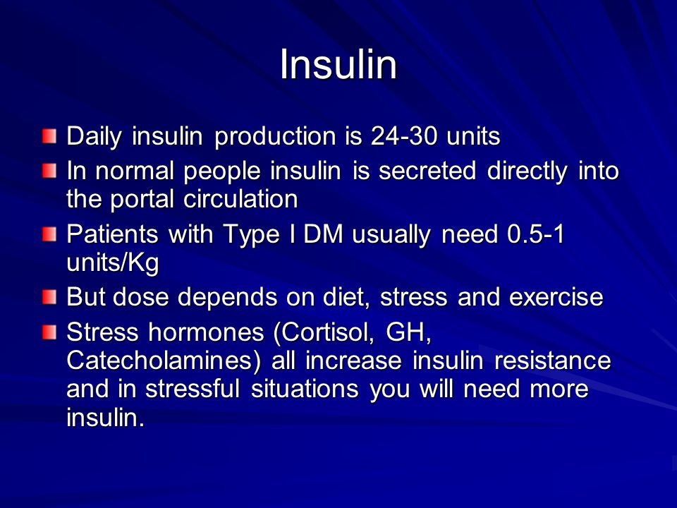Insulin Daily insulin production is units In normal people insulin is secreted directly into the portal circulation Patients with Type I DM usually need units/Kg But dose depends on diet, stress and exercise Stress hormones (Cortisol, GH, Catecholamines) all increase insulin resistance and in stressful situations you will need more insulin.
