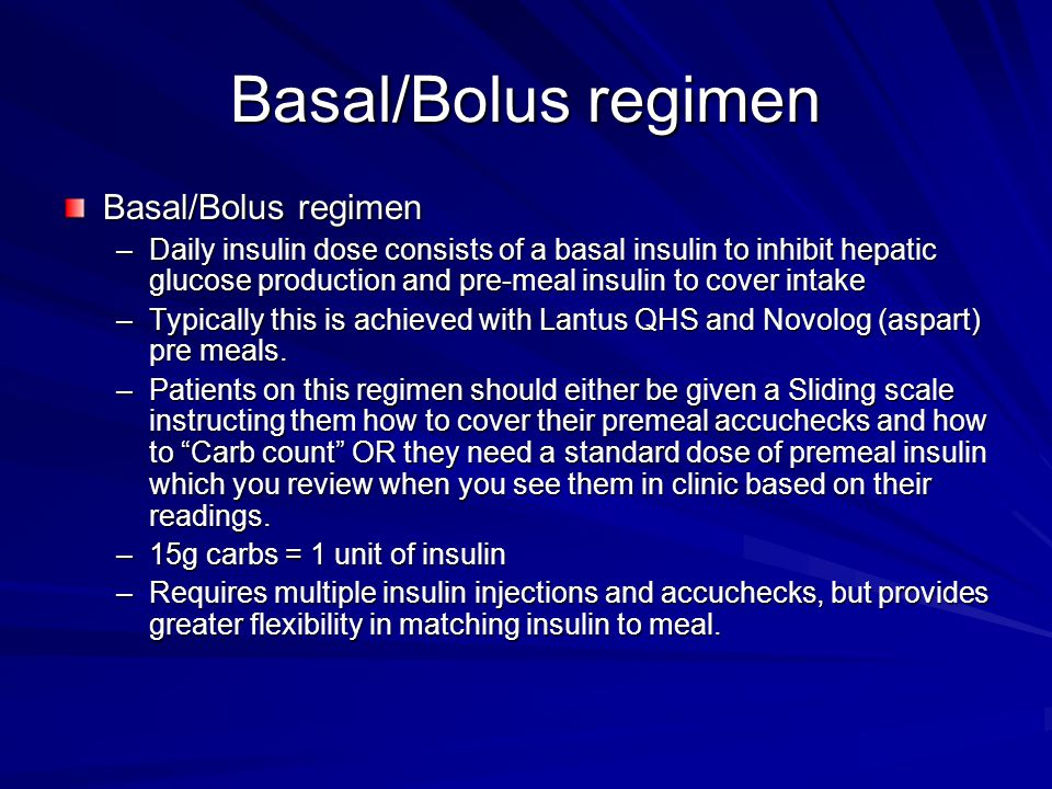 Basal/Bolus regimen –Daily insulin dose consists of a basal insulin to inhibit hepatic glucose production and pre-meal insulin to cover intake –Typically this is achieved with Lantus QHS and Novolog (aspart) pre meals.