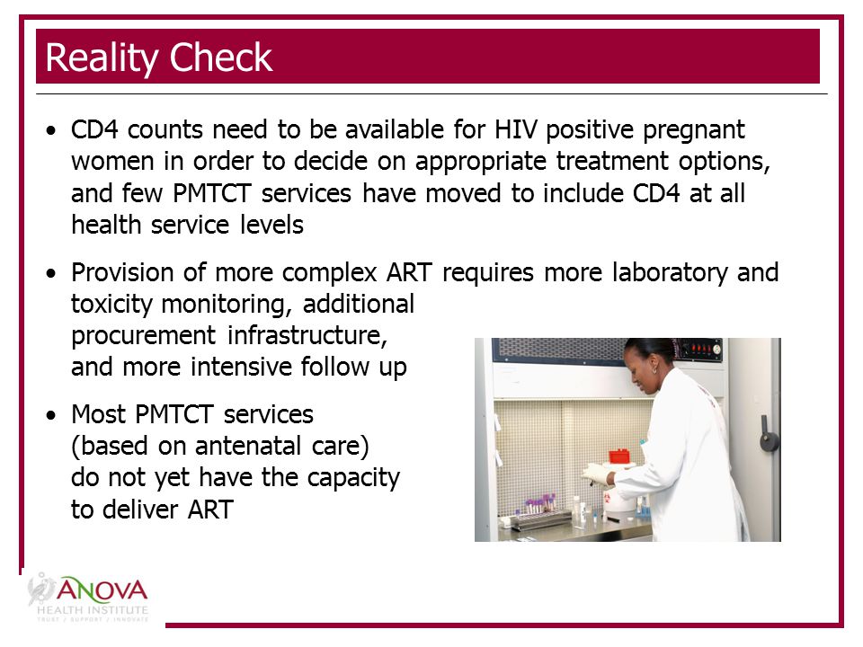Reality Check CD4 counts need to be available for HIV positive pregnant women in order to decide on appropriate treatment options, and few PMTCT services have moved to include CD4 at all health service levels Provision of more complex ART requires more laboratory and toxicity monitoring, additional procurement infrastructure, and more intensive follow up Most PMTCT services (based on antenatal care) do not yet have the capacity to deliver ART