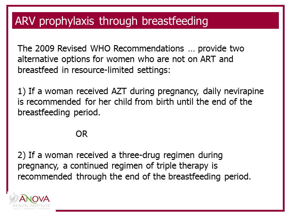ARV prophylaxis through breastfeeding The 2009 Revised WHO Recommendations … provide two alternative options for women who are not on ART and breastfeed in resource-limited settings: 1) If a woman received AZT during pregnancy, daily nevirapine is recommended for her child from birth until the end of the breastfeeding period.