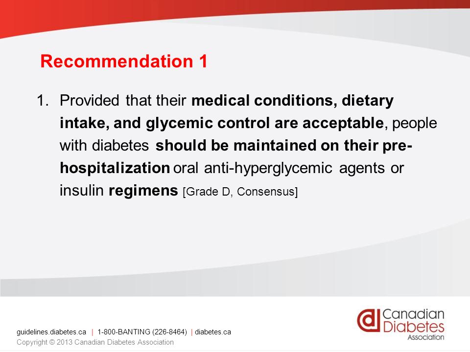 guidelines.diabetes.ca | BANTING ( ) | diabetes.ca Copyright © 2013 Canadian Diabetes Association 1.Provided that their medical conditions, dietary intake, and glycemic control are acceptable, people with diabetes should be maintained on their pre- hospitalization oral anti-hyperglycemic agents or insulin regimens [Grade D, Consensus] Recommendation 1