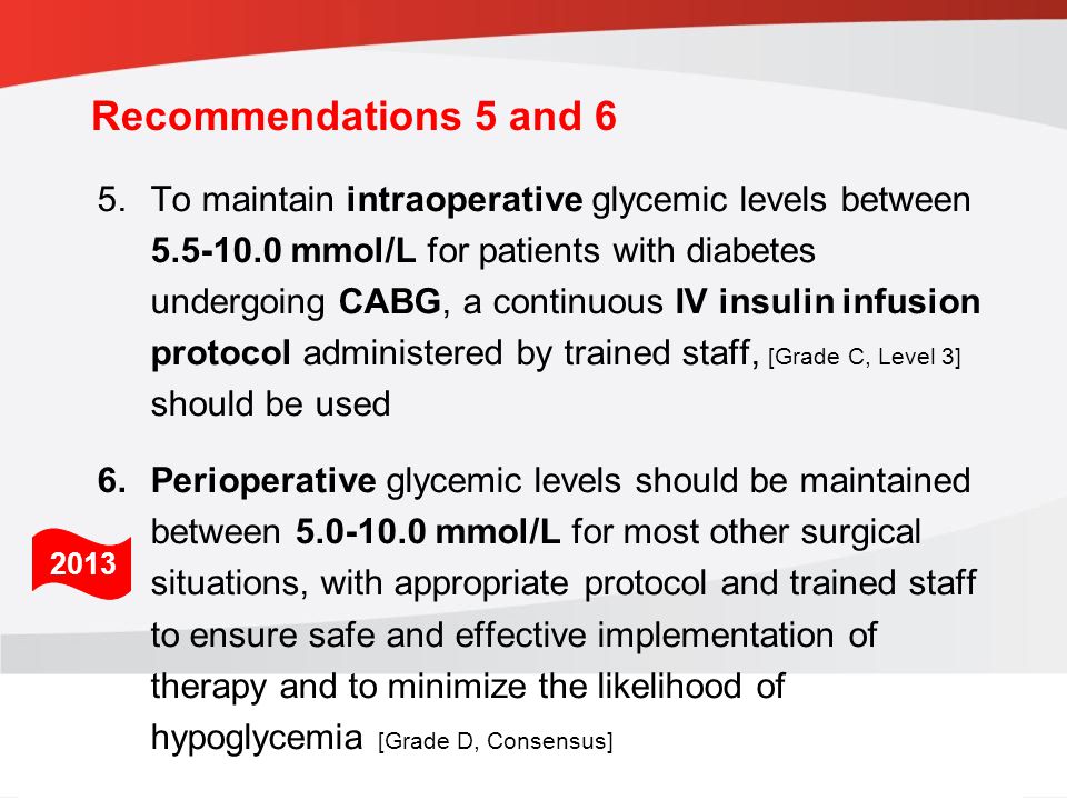 guidelines.diabetes.ca | BANTING ( ) | diabetes.ca Copyright © 2013 Canadian Diabetes Association 5.To maintain intraoperative glycemic levels between mmol/L for patients with diabetes undergoing CABG, a continuous IV insulin infusion protocol administered by trained staff, [Grade C, Level 3] should be used 6.Perioperative glycemic levels should be maintained between mmol/L for most other surgical situations, with appropriate protocol and trained staff to ensure safe and effective implementation of therapy and to minimize the likelihood of hypoglycemia [Grade D, Consensus] 2013 Recommendations 5 and 6