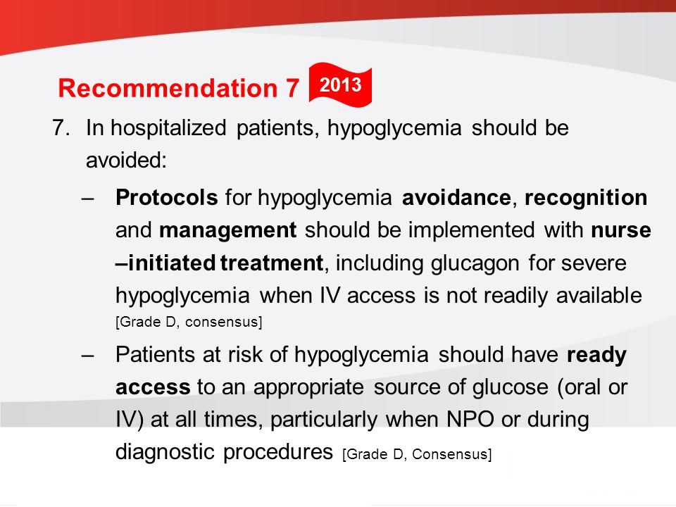 guidelines.diabetes.ca | BANTING ( ) | diabetes.ca Copyright © 2013 Canadian Diabetes Association 7.In hospitalized patients, hypoglycemia should be avoided: –Protocols for hypoglycemia avoidance, recognition and management should be implemented with nurse –initiated treatment, including glucagon for severe hypoglycemia when IV access is not readily available [Grade D, consensus] –Patients at risk of hypoglycemia should have ready access to an appropriate source of glucose (oral or IV) at all times, particularly when NPO or during diagnostic procedures [Grade D, Consensus] 2013 Recommendation 7