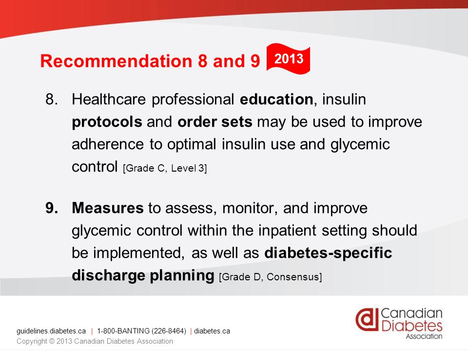 guidelines.diabetes.ca | BANTING ( ) | diabetes.ca Copyright © 2013 Canadian Diabetes Association 8.Healthcare professional education, insulin protocols and order sets may be used to improve adherence to optimal insulin use and glycemic control [Grade C, Level 3] 9.Measures to assess, monitor, and improve glycemic control within the inpatient setting should be implemented, as well as diabetes-specific discharge planning [Grade D, Consensus] 2013 Recommendation 8 and 9