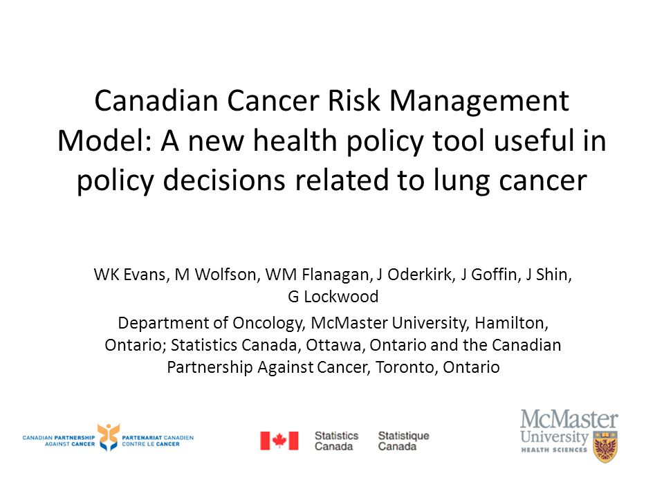 Canadian Cancer Risk Management Model: A new health policy tool useful in policy decisions related to lung cancer WK Evans, M Wolfson, WM Flanagan, J Oderkirk, J Goffin, J Shin, G Lockwood Department of Oncology, McMaster University, Hamilton, Ontario; Statistics Canada, Ottawa, Ontario and the Canadian Partnership Against Cancer, Toronto, Ontario