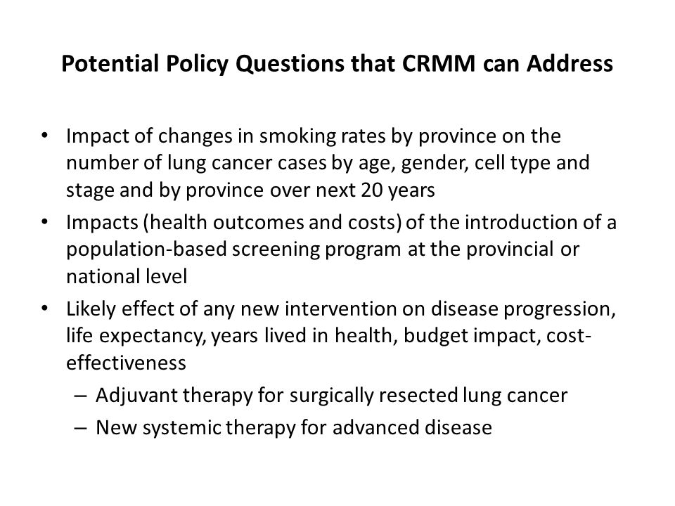 Potential Policy Questions that CRMM can Address Impact of changes in smoking rates by province on the number of lung cancer cases by age, gender, cell type and stage and by province over next 20 years Impacts (health outcomes and costs) of the introduction of a population-based screening program at the provincial or national level Likely effect of any new intervention on disease progression, life expectancy, years lived in health, budget impact, cost- effectiveness – Adjuvant therapy for surgically resected lung cancer – New systemic therapy for advanced disease