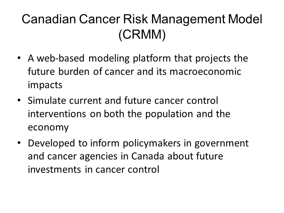 Canadian Cancer Risk Management Model (CRMM) A web-based modeling platform that projects the future burden of cancer and its macroeconomic impacts Simulate current and future cancer control interventions on both the population and the economy Developed to inform policymakers in government and cancer agencies in Canada about future investments in cancer control