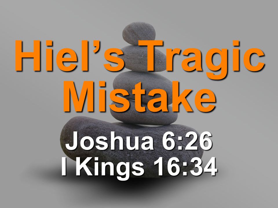 Hiel’s Tragic Mistake Joshua 6:26 I Kings 16:34