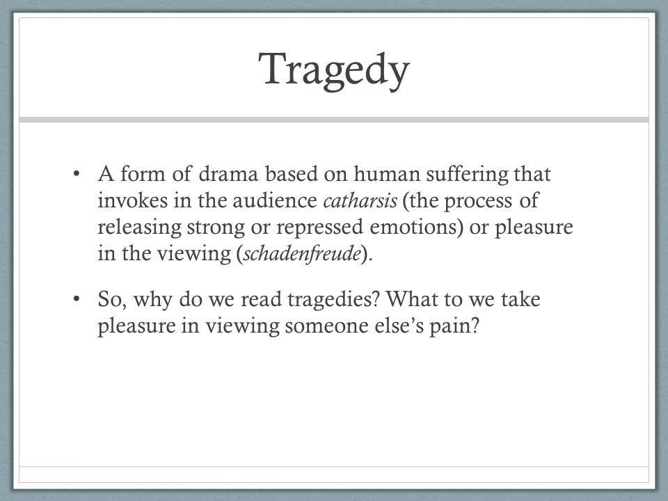 Tragedy A form of drama based on human suffering that invokes in the audience catharsis (the process of releasing strong or repressed emotions) or pleasure in the viewing ( schadenfreude ).