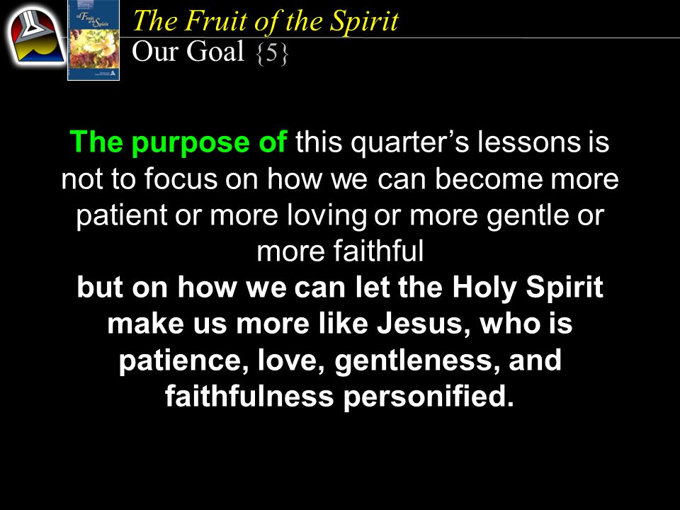 The Fruit of the Spirit Our Goal {5} The purpose of this quarter’s lessons is not to focus on how we can become more patient or more loving or more gentle or more faithful but on how we can let the Holy Spirit make us more like Jesus, who is patience, love, gentleness, and faithfulness personified.