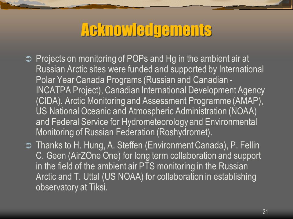 21 Acknowledgements  Projects on monitoring of POPs and Hg in the ambient air at Russian Arctic sites were funded and supported by International Polar Year Canada Programs (Russian and Canadian - INCATPA Project), Canadian International Development Agency (CIDA), Arctic Monitoring and Assessment Programme (AMAP), US National Oceanic and Atmospheric Administration (NOAA) and Federal Service for Hydrometeorology and Environmental Monitoring of Russian Federation (Roshydromet).
