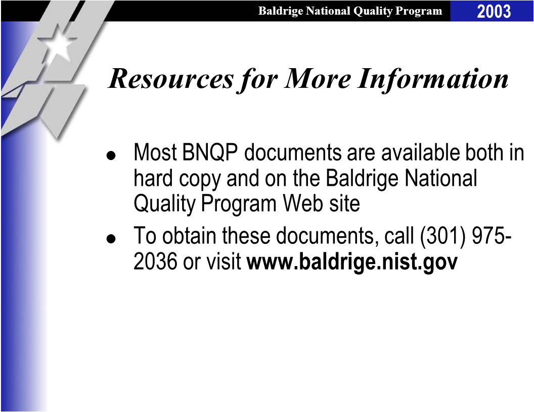 Baldrige National Quality Program 2003 Resources for More Information l Most BNQP documents are available both in hard copy and on the Baldrige National Quality Program Web site l To obtain these documents, call (301) or visit