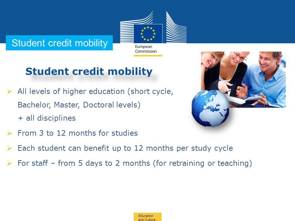Date: in 12 pts … in other words Student credit mobility  All levels of higher education (short cycle, Bachelor, Master, Doctoral levels) + all disciplines  From 3 to 12 months for studies  Each student can benefit up to 12 months per study cycle  For staff – from 5 days to 2 months (for retraining or teaching) Education and Culture