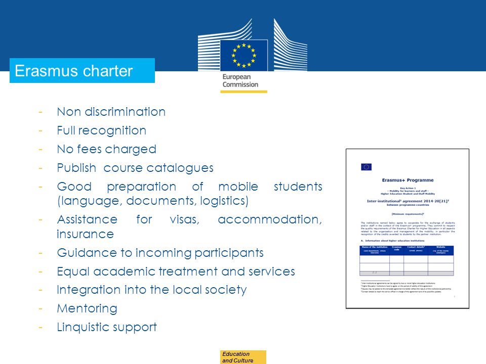 Date: in 12 pts Education and Culture … in other words Erasmus charter -Non discrimination -Full recognition -No fees charged -Publish course catalogues -Good preparation of mobile students (language, documents, logistics) -Assistance for visas, accommodation, insurance -Guidance to incoming participants -Equal academic treatment and services -Integration into the local society -Mentoring -Linquistic support