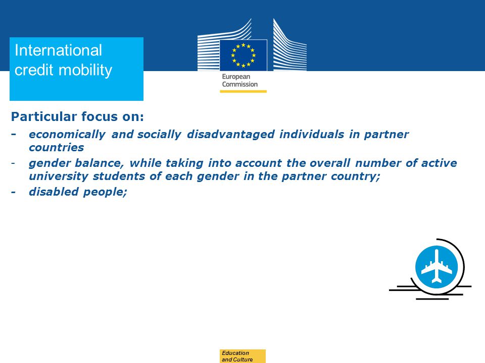 Date: in 12 pts Education and Culture Particular focus on: - economically and socially disadvantaged individuals in partner countries -gender balance, while taking into account the overall number of active university students of each gender in the partner country; - disabled people; International credit mobility