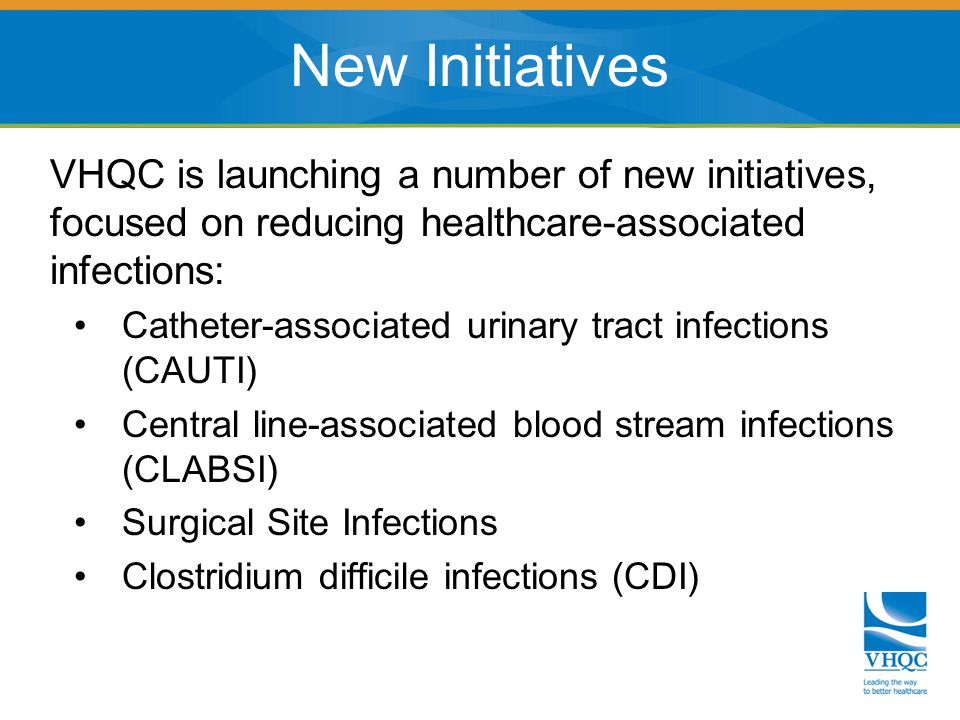 VHQC is launching a number of new initiatives, focused on reducing healthcare-associated infections: Catheter-associated urinary tract infections (CAUTI) Central line-associated blood stream infections (CLABSI) Surgical Site Infections Clostridium difficile infections (CDI) New Initiatives