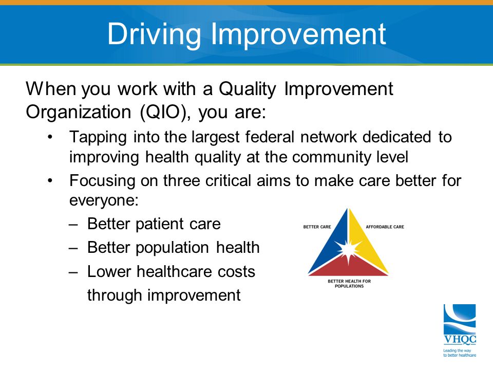 When you work with a Quality Improvement Organization (QIO), you are: Tapping into the largest federal network dedicated to improving health quality at the community level Focusing on three critical aims to make care better for everyone: – Better patient care – Better population health – Lower healthcare costs through improvement Driving Improvement