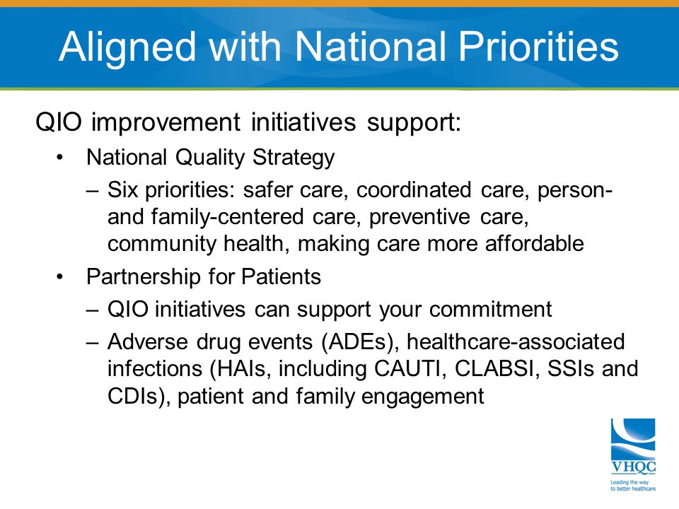 QIO improvement initiatives support: National Quality Strategy –Six priorities: safer care, coordinated care, person- and family-centered care, preventive care, community health, making care more affordable Partnership for Patients –QIO initiatives can support your commitment –Adverse drug events (ADEs), healthcare-associated infections (HAIs, including CAUTI, CLABSI, SSIs and CDIs), patient and family engagement Aligned with National Priorities