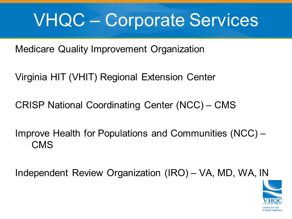 Medicare Quality Improvement Organization Virginia HIT (VHIT) Regional Extension Center CRISP National Coordinating Center (NCC) – CMS Improve Health for Populations and Communities (NCC) – CMS Independent Review Organization (IRO) – VA, MD, WA, IN VHQC – Corporate Services