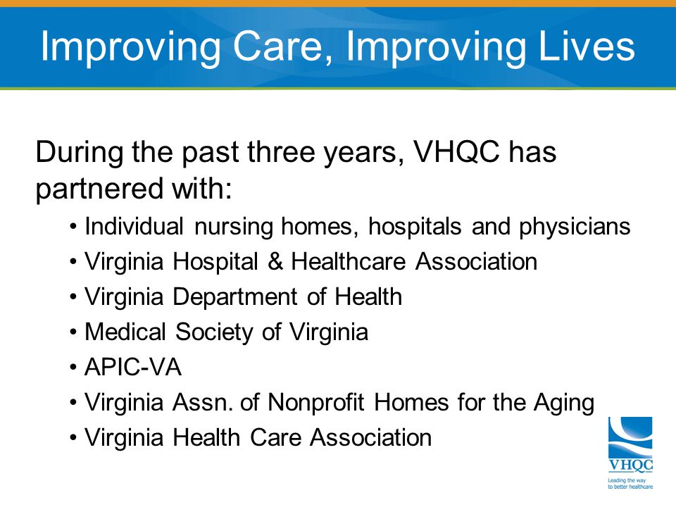 During the past three years, VHQC has partnered with: Individual nursing homes, hospitals and physicians Virginia Hospital & Healthcare Association Virginia Department of Health Medical Society of Virginia APIC-VA Virginia Assn.