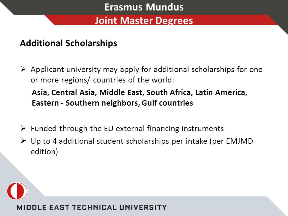 Erasmus Mundus Joint Master Degrees Additional Scholarships  Applicant university may apply for additional scholarships for one or more regions/ countries of the world: Asia, Central Asia, Middle East, South Africa, Latin America, Eastern - Southern neighbors, Gulf countries  Funded through the EU external financing instruments  Up to 4 additional student scholarships per intake (per EMJMD edition)